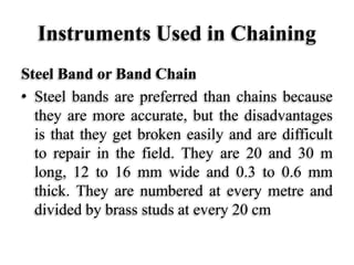 Instruments Used in Chaining
Steel Band or Band Chain
• Steel bands are preferred than chains because
they are more accurate, but the disadvantages
is that they get broken easily and are difficult
to repair in the field. They are 20 and 30 m
long, 12 to 16 mm wide and 0.3 to 0.6 mm
thick. They are numbered at every metre and
divided by brass studs at every 20 cm
 