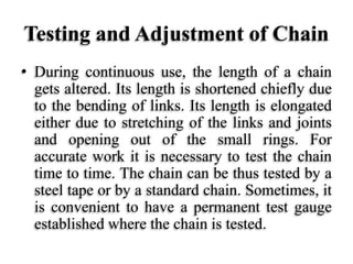 Testing and Adjustment of Chain
• During continuous use, the length of a chain
gets altered. Its length is shortened chiefly due
to the bending of links. Its length is elongated
either due to stretching of the links and joints
and opening out of the small rings. For
accurate work it is necessary to test the chain
time to time. The chain can be thus tested by a
steel tape or by a standard chain. Sometimes, it
is convenient to have a permanent test gauge
established where the chain is tested.
 