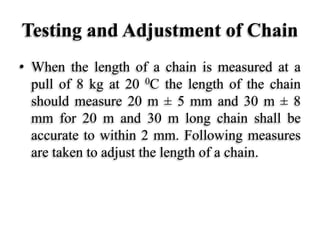 Testing and Adjustment of Chain
• When the length of a chain is measured at a
pull of 8 kg at 20 0C the length of the chain
should measure 20 m ± 5 mm and 30 m ± 8
mm for 20 m and 30 m long chain shall be
accurate to within 2 mm. Following measures
are taken to adjust the length of a chain.
 