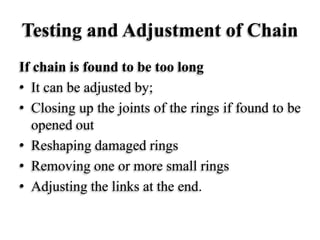 Testing and Adjustment of Chain
If chain is found to be too long
• It can be adjusted by;
• Closing up the joints of the rings if found to be
opened out
• Reshaping damaged rings
• Removing one or more small rings
• Adjusting the links at the end.
 