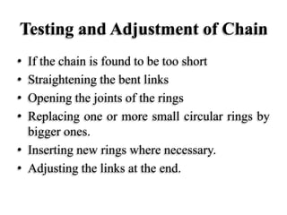 Testing and Adjustment of Chain
• If the chain is found to be too short
• Straightening the bent links
• Opening the joints of the rings
• Replacing one or more small circular rings by
bigger ones.
• Inserting new rings where necessary.
• Adjusting the links at the end.
 