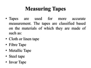 Measuring Tapes
• Tapes are used for more accurate
measurement. The tapes are classified based
on the materials of which they are made of
such as:
• Cloth or linen tape
• Fibre Tape
• Metallic Tape
• Steel tape
• Invar Tape
 