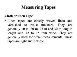 Measuring Tapes
Cloth or linen Tape
• Linen tapes are closely woven linen and
varnished to resist moisture. They are
generally 10 m, 20 m, 25 m and 30 m long in
length and 12 to 15 mm wide. They are
generally used for offset measurements. These
tapes are light and flexible.
 