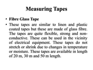 Measuring Tapes
• Fibre Glass Tape
• These tapes are similar to linen and plastic
coated tapes but these are made of glass fibre.
The tapes are quite flexible, strong and non-
conductive. These can be used in the vicinity
of electrical equipment. These tapes do not
stretch or shrink due to changes in temperature
or moisture. These tapes are available in length
of 20 m, 30 m and 50 m length.
 