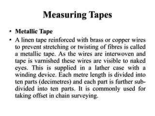 Measuring Tapes
• Metallic Tape
• A linen tape reinforced with brass or copper wires
to prevent stretching or twisting of fibres is called
a metallic tape. As the wires are interwoven and
tape is varnished these wires are visible to naked
eyes. This is supplied in a lather case with a
winding device. Each metre length is divided into
ten parts (decimetres) and each part is further sub-
divided into ten parts. It is commonly used for
taking offset in chain surveying.
 