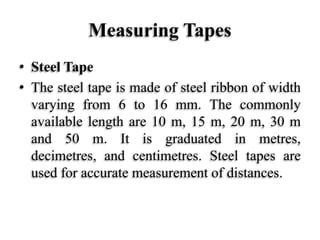 Measuring Tapes
• Steel Tape
• The steel tape is made of steel ribbon of width
varying from 6 to 16 mm. The commonly
available length are 10 m, 15 m, 20 m, 30 m
and 50 m. It is graduated in metres,
decimetres, and centimetres. Steel tapes are
used for accurate measurement of distances.
 