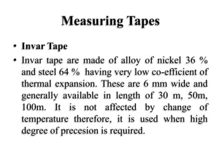 Measuring Tapes
• Invar Tape
• Invar tape are made of alloy of nickel 36 %
and steel 64 % having very low co-efficient of
thermal expansion. These are 6 mm wide and
generally available in length of 30 m, 50m,
100m. It is not affected by change of
temperature therefore, it is used when high
degree of precesion is required.
 