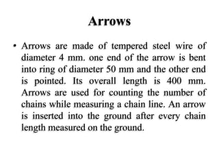 Arrows
• Arrows are made of tempered steel wire of
diameter 4 mm. one end of the arrow is bent
into ring of diameter 50 mm and the other end
is pointed. Its overall length is 400 mm.
Arrows are used for counting the number of
chains while measuring a chain line. An arrow
is inserted into the ground after every chain
length measured on the ground.
 