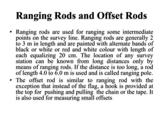 Ranging Rods and Offset Rods
• Ranging rods are used for ranging some intermediate
points on the survey line. Ranging rods are generally 2
to 3 m in length and are painted with alternate bands of
black or white or red and white colour with length of
each equalizing 20 cm. The location of any survey
station can be known from long distances only by
means of ranging rods. If the distance is too long, a rod
of length 4.0 to 6.0 m is used and is called ranging pole.
• The offset rod is similar to ranging rod with the
exception that instead of the flag, a hook is provided at
the top for pushing and pulling the chain or the tape. It
is also used for measuring small offsets
 