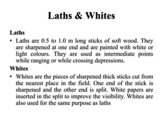 Laths & Whites
Laths
• Laths are 0.5 to 1.0 m long sticks of soft wood. They
are sharpened at one end and are painted with white or
light colours. They are used as intermediate points
while ranging or while crossing depressions.
Whites
• Whites are the pieces of sharpened thick sticks cut from
the nearest place in the field. One end of the stick is
sharpened and the other end is split. White papers are
inserted in the split to improve the visibility. Whites are
also used for the same purpose as laths
 