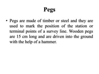 Pegs
• Pegs are made of timber or steel and they are
used to mark the position of the station or
terminal points of a survey line. Wooden pegs
are 15 cm long and are driven into the ground
with the help of a hammer.
 