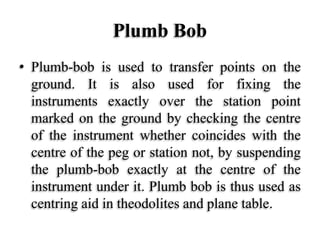Plumb Bob
• Plumb-bob is used to transfer points on the
ground. It is also used for fixing the
instruments exactly over the station point
marked on the ground by checking the centre
of the instrument whether coincides with the
centre of the peg or station not, by suspending
the plumb-bob exactly at the centre of the
instrument under it. Plumb bob is thus used as
centring aid in theodolites and plane table.
 