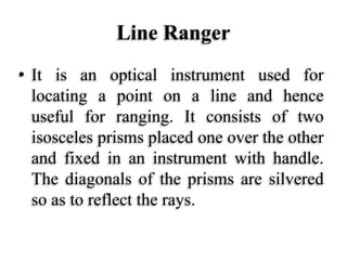 Line Ranger
• It is an optical instrument used for
locating a point on a line and hence
useful for ranging. It consists of two
isosceles prisms placed one over the other
and fixed in an instrument with handle.
The diagonals of the prisms are silvered
so as to reflect the rays.
 