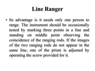 Line Ranger
• Its advantage is it needs only one person to
range. The instrument should be occasionally
tested by marking three points in a line and
standing on middle point observing the
coincidence of the ranging rods. If the images
of the two ranging rods do not appear in the
same line, one of the prism is adjusted by
operating the screw provided for it.
 