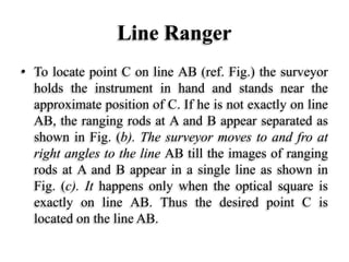Line Ranger
• To locate point C on line AB (ref. Fig.) the surveyor
holds the instrument in hand and stands near the
approximate position of C. If he is not exactly on line
AB, the ranging rods at A and B appear separated as
shown in Fig. (b). The surveyor moves to and fro at
right angles to the line AB till the images of ranging
rods at A and B appear in a single line as shown in
Fig. (c). It happens only when the optical square is
exactly on line AB. Thus the desired point C is
located on the line AB.
 