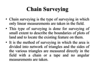 Chain Surveying
• Chain surveying is the type of surveying in which
only linear measurements are taken in the field.
• This type of surveying is done for surveying of
small extent to describe the boundaries of plots of
land and to locate the existing feature on them.
• It is the method of surveying in which the area is
divided into network of triangles and the sides of
the various triangles are measured directly in the
field with a chain or a tape and no angular
measurements are taken.
 