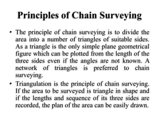 Principles of Chain Surveying
• The principle of chain surveying is to divide the
area into a number of triangles of suitable sides.
As a triangle is the only simple plane geometrical
figure which can be plotted from the length of the
three sides even if the angles are not known. A
network of triangles is preferred to chain
surveying.
• Triangulation is the principle of chain surveying.
If the area to be surveyed is triangle in shape and
if the lengths and sequence of its three sides are
recorded, the plan of the area can be easily drawn.
 