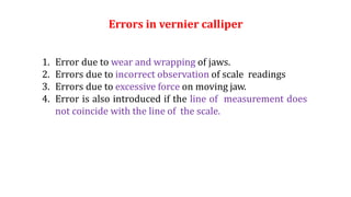 Errors in vernier calliper
1. Error due to wear and wrapping of jaws.
2. Errors due to incorrect observation of scale readings
3. Errors due to excessive force on moving jaw.
4. Error is also introduced if the line of measurement does
not coincide with the line of the scale.
 