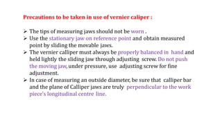 Precautions to be taken in use of vernier caliper :
 The tips of measuring jaws should not be worn .
 Use the stationary jaw on reference point and obtain measured
point by sliding the movable jaws.
 The vernier calliper must always be properly balanced in hand and
held lightly the sliding jaw through adjusting screw. Do not push
the moving jaw, under pressure, use adjusting screw for fine
adjustment.
 In case of measuring an outside diameter, be sure that calliper bar
and the plane of Calliper jaws are truly perpendicular to the work
piece's longitudinal centre line.
 