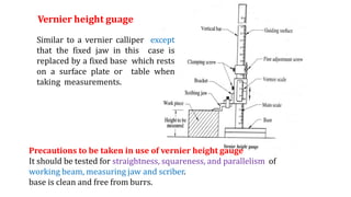 Similar to a vernier calliper except
that the fixed jaw in this case is
replaced by a fixed base which rests
on a surface plate or table when
taking measurements.
Vernier height guage
Precautions to be taken in use of vernier height gauge
It should be tested for straightness, squareness, and parallelism of
working beam, measuring jaw and scriber.
base is clean and free from burrs.
 