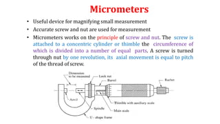 Micrometers
• Useful device for magnifying small measurement
• Accurate screw and nut are used for measurement
• Micrometers works on the principle of screw and nut. The screw is
attached to a concentric cylinder or thimble the circumference of
which is divided into a number of equal parts. A screw is turned
through nut by one revolution, its axial movement is equal to pitch
of the thread of screw.
 