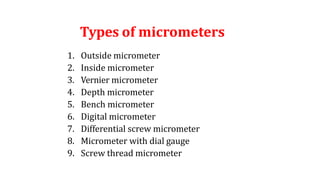 Types of micrometers
1. Outside micrometer
2. Inside micrometer
3. Vernier micrometer
4. Depth micrometer
5. Bench micrometer
6. Digital micrometer
7. Differential screw micrometer
8. Micrometer with dial gauge
9. Screw thread micrometer
 