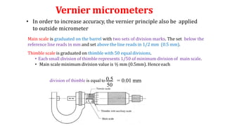 Vernier micrometers
• In order to increase accuracy, the vernier principle also be applied
to outside micrometer
Main scale is graduated on the barrel with two sets of division marks. The set below the
reference line reads in mm and set above the line reads in 1/2 mm (0.5 mm).
Thimble scale is graduated on thimble with 50 equal divisions.
• Each small division of thimble represents 1/50 of minimum division of main scale.
• Main scale minimum division value is ½ mm (0.5mm). Hence each
division of thimble is equal to 0.5
50
= 0.01 mm
 