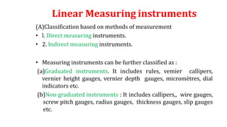 Linear Measuring instruments
(A)Classification based on methods of measurement
• l. Direct measuring instruments.
• 2. Indirect measuring instruments.
• Measuring instruments can be further classified as :
(a)Graduated instruments. It includes rules, vemier callipers,
vernier height gauges, vernier depth gauges, micromètres, dial
indicators etc.
(b)Non-graduated instruments : It includes callipers,, wire gauges,
screw pitch gauges, radius gauges, thickness gauges, slip gauges
etc.
 