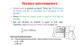 Vernier micrometers
• Vemier scale is marked on barrel. There are “l0 divisions
on barrel and this is equivalent to 9 divisions on the
thimble.”
• Hence division on vernier scale is equal to 9/10 that of
thimble.
• But one division on thimble is equal to 0.01 mm.
Therefore, one division on vernier scale is equal ,to
 
