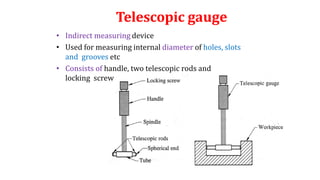 Telescopic gauge
• Indirect measuring device
• Used for measuring internal diameter of holes, slots
and grooves etc
• Consists of handle, two telescopic rods and
locking screw
 