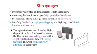 Slip gauges
 Universally accepted end standard of length in industry.
 A rectangular block made up of high grade hardenedsteel.
 Independent of any subsequent variation in size or shape
 Carefully finished by high grade lapping to a high degreeof finish,
flatness and accuracy
 The opposite faces are of such a high
degree of surface finish so that when
the blocks are pressed together with a
slight twist by hand, they will wring
together. They will remain firmly
attached to each other.
 