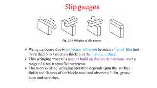 Slip gauges
 Wringing occurs due to molecular adhesion between a liquid film (not
more than 6 to 7 microns thick) and the mating surface.
 This wringing process is used to build up desired dimensions over a
range of sizes in specific increments.
 The success of the wringing operation depends upon the surface
finish and flatness of the blocks used and absence of dirt, grease,
butts and scratches.
 