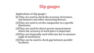 Slip gauges
Applications of slip gauges :
(l) They are used to check the accuracy of verniers,
micrometers and other measuring devices.
(2)They are used to set the comparator to a specific
dimension.
(3)They are used for direct precise measurement
where the accuracy of work piece is important.
(4)They are frequently used with sine bar to measure
angle of work piece.
(5)They can be used to check gap between parallel
locations.
 