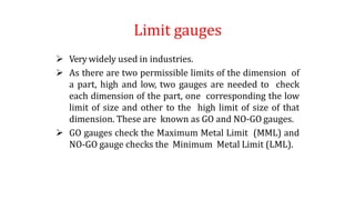 Limit gauges
 Very widely used in industries.
 As there are two permissible limits of the dimension of
a part, high and low, two gauges are needed to check
each dimension of the part, one corresponding the low
limit of size and other to the high limit of size of that
dimension. These are known as GO and NO-GO gauges.
 GO gauges check the Maximum Metal Limit (MML) and
NO-GO gauge checks the Minimum Metal Limit (LML).
 