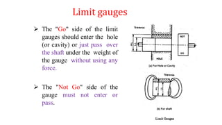Limit gauges
 The "Go" side of the limit
gauges should enter the hole
(or cavity) or just pass over
the shaft under the weight of
the gauge without using any
force.
 The "Not Go" side of the
gauge must not enter or
pass.
 