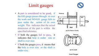 Limit gauges
• A part is considered to be good, if
the GO gauge passes through or over
the work and NO-GO gauge fails to
pass under the action of its own
weight. This indicates that the actual
dimension of the part is within the
specified tolerance.
• If both the gauges fail to pass, it
indicates that hole is under size or
shaft is over size.
• If both the gauges pass, it means that
the hole is over size or the shaft is
under size.
 
