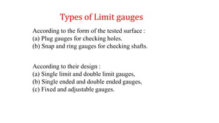 According to the form of the tested surface :
(a) Plug gauges for checking holes.
(b) Snap and ring gauges for checking shafts.
According to their design :
(a) Single limit and double limit gauges,
(b) Single ended and double ended gauges,
(c) Fixed and adjustable gauges.
Types of Limit gauges
 