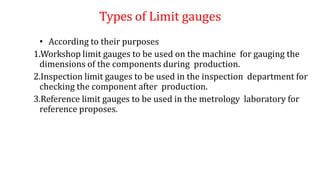 Types of Limit gauges
• According to their purposes
1.Workshop limit gauges to be used on the machine for gauging the
dimensions of the components during production.
2.Inspection limit gauges to be used in the inspection department for
checking the component after production.
3.Reference limit gauges to be used in the metrology laboratory for
reference proposes.
 