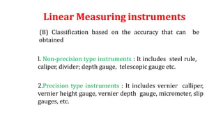 Linear Measuring instruments
(B) Classification based on the accuracy that can be
obtained
l. Non-precision type instruments : It includes steel rule,
caliper, divider; depth gauge, telescopic gauge etc.
2.Precision type instruments : It includes vernier calliper,
vernier height gauge, vernier depth gauge, micrometer, slip
gauges, etc.
 