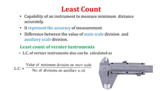 Least Count
• Capability of an instrument to measure minimum distance
accurately.
• It represent the accuracy of measurement
• Difference between the value of main scale division and
auxiliary scale division.
Least count of vernier instruments
 L.C. of vernier instruments also can be calculated as
 