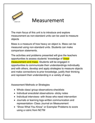        Measurement<br />The main focus of this unit is to introduce and explore measurement as non-standard units can be used to measure objects<br />Mass is a measure of how heavy an object is. Mass can be measured using non-standard units. Students can make comparison statements.<br />The activities and problems presented will give the teachers opportunities to assess students’ knowledge of linear measurement and mass. Students will be engaged in opportunities to communicate their understandings individually and with others, develop and apply strategies to measure objects and make connections to prior knowledge, justify their thinking and represent their understanding in a variety of ways.<br />Assessment Methods or Strategies<br />,[object Object]