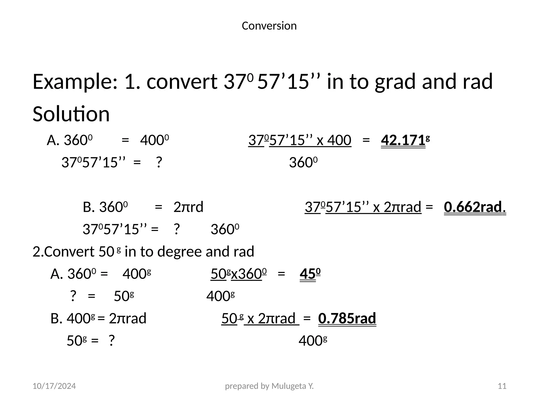 10/17/2024 prepared by Mulugeta Y. 11
Conversion
Example: 1. convert 370
57’15’’ in to grad and rad
Solution
A. 3600
= 4000
370
57’15’’ x 400 = 42.171g
370
57’15’’ = ? 3600
B. 3600
= 2πrd 370
57’15’’ x 2πrad = 0.662rad.
370
57’15’’ = ? 3600
2.Convert 50g
in to degree and rad
A. 3600
= 400g
50g
x3600
= 450
? = 50g
400g
B. 400g
= 2πrad 50g
x 2πrad = 0.785rad
50g
= ? 400g
 