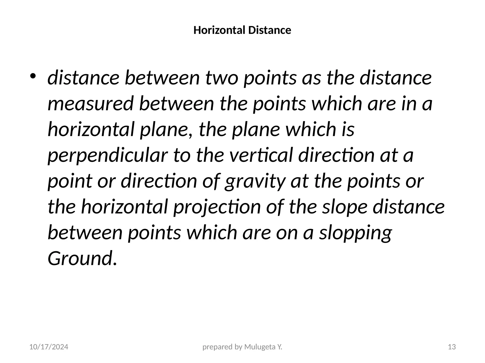 10/17/2024 prepared by Mulugeta Y. 13
Horizontal Distance
• distance between two points as the distance
measured between the points which are in a
horizontal plane, the plane which is
perpendicular to the vertical direction at a
point or direction of gravity at the points or
the horizontal projection of the slope distance
between points which are on a slopping
Ground.
 