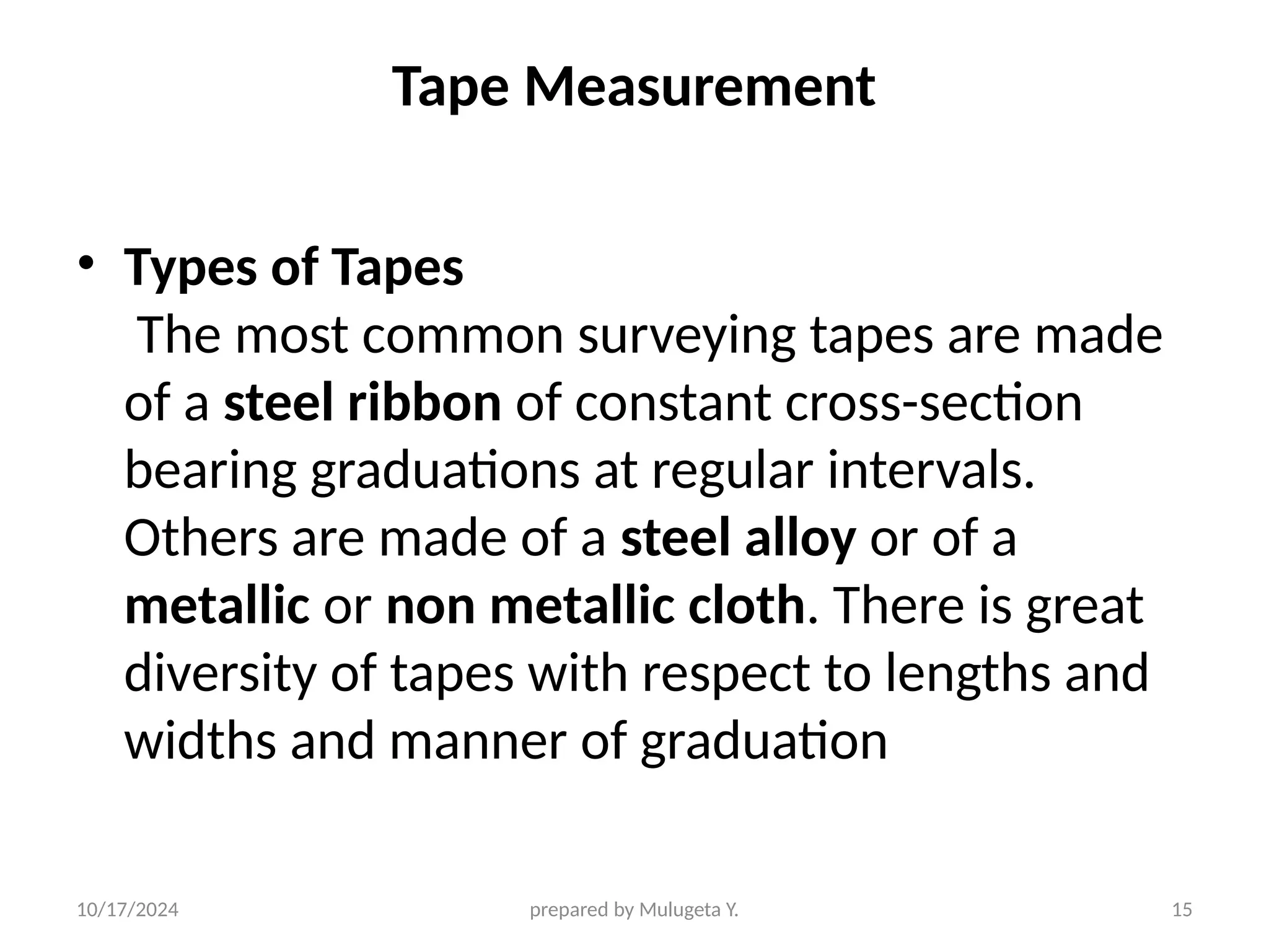 10/17/2024 prepared by Mulugeta Y. 15
Tape Measurement
• Types of Tapes
The most common surveying tapes are made
of a steel ribbon of constant cross-section
bearing graduations at regular intervals.
Others are made of a steel alloy or of a
metallic or non metallic cloth. There is great
diversity of tapes with respect to lengths and
widths and manner of graduation
 