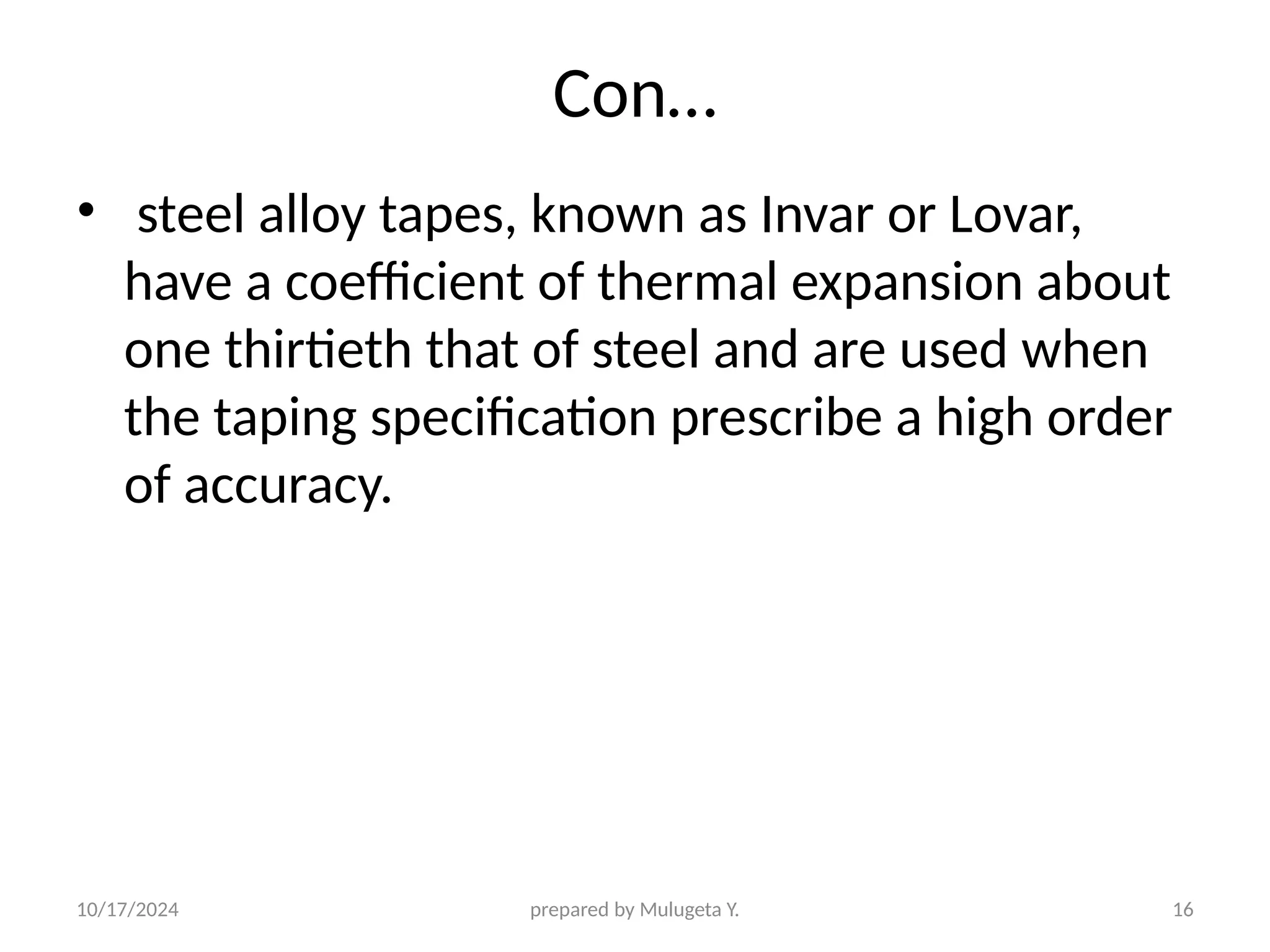 10/17/2024 prepared by Mulugeta Y. 16
Con…
• steel alloy tapes, known as Invar or Lovar,
have a coefficient of thermal expansion about
one thirtieth that of steel and are used when
the taping specification prescribe a high order
of accuracy.
 