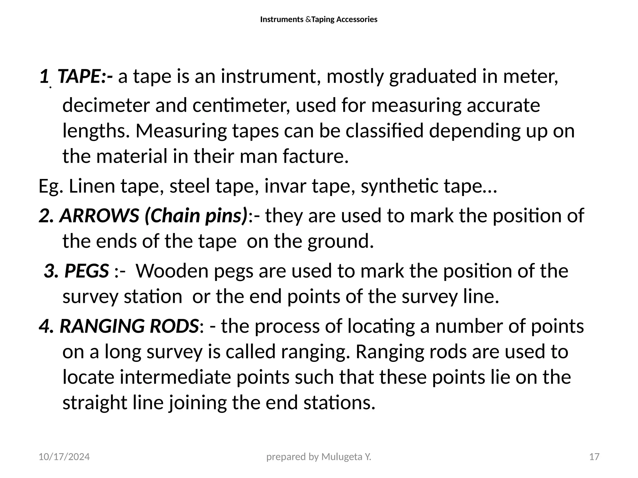 10/17/2024 prepared by Mulugeta Y. 17
Instruments &Taping Accessories
1. TAPE:- a tape is an instrument, mostly graduated in meter,
decimeter and centimeter, used for measuring accurate
lengths. Measuring tapes can be classified depending up on
the material in their man facture.
Eg. Linen tape, steel tape, invar tape, synthetic tape…
2. ARROWS (Chain pins):- they are used to mark the position of
the ends of the tape on the ground.
3. PEGS :- Wooden pegs are used to mark the position of the
survey station or the end points of the survey line.
4. RANGING RODS: - the process of locating a number of points
on a long survey is called ranging. Ranging rods are used to
locate intermediate points such that these points lie on the
straight line joining the end stations.
 