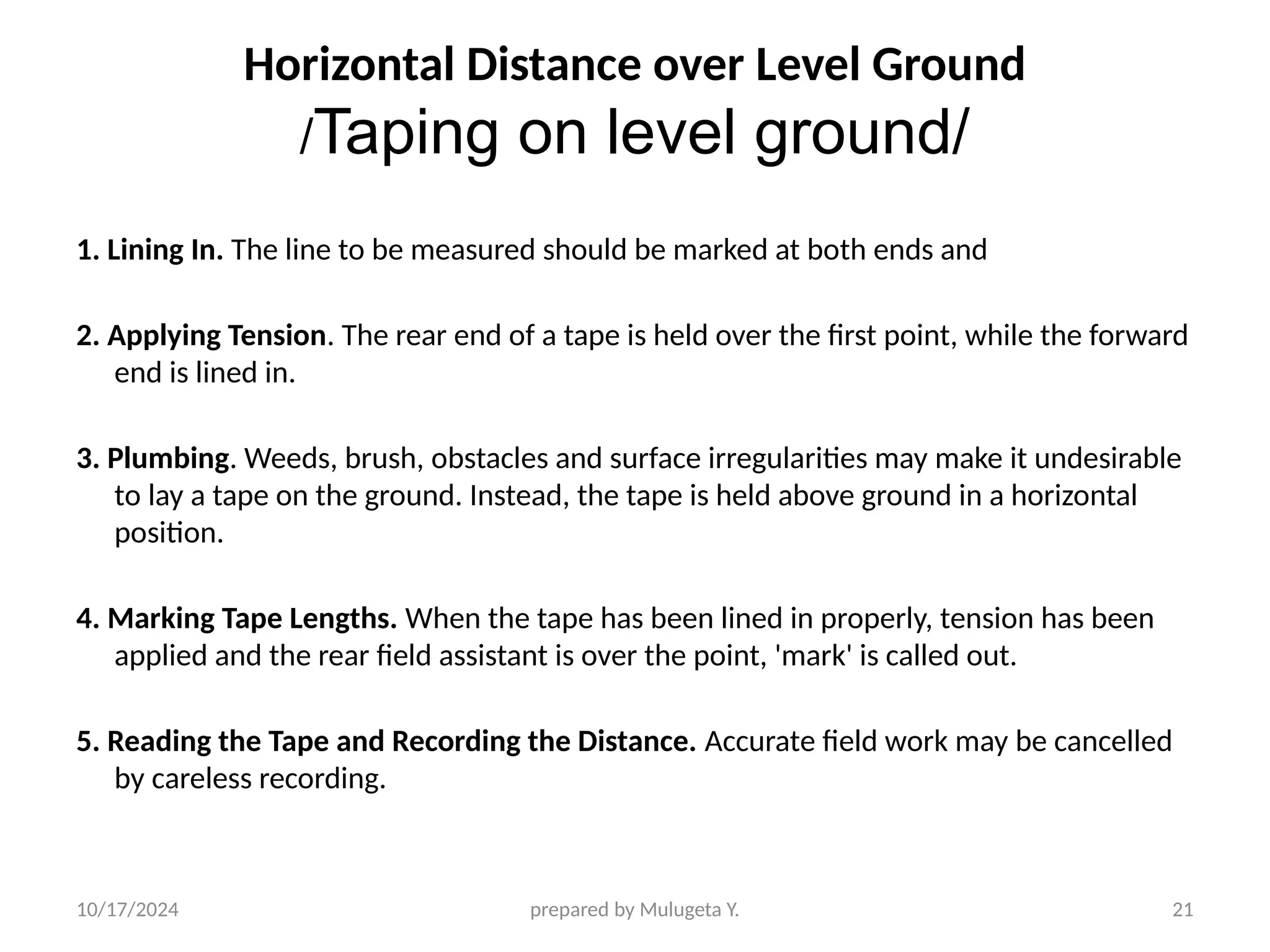 10/17/2024 prepared by Mulugeta Y. 21
Horizontal Distance over Level Ground
/Taping on level ground/
1. Lining In. The line to be measured should be marked at both ends and
2. Applying Tension. The rear end of a tape is held over the first point, while the forward
end is lined in.
3. Plumbing. Weeds, brush, obstacles and surface irregularities may make it undesirable
to lay a tape on the ground. Instead, the tape is held above ground in a horizontal
position.
4. Marking Tape Lengths. When the tape has been lined in properly, tension has been
applied and the rear field assistant is over the point, 'mark' is called out.
5. Reading the Tape and Recording the Distance. Accurate field work may be cancelled
by careless recording.
 