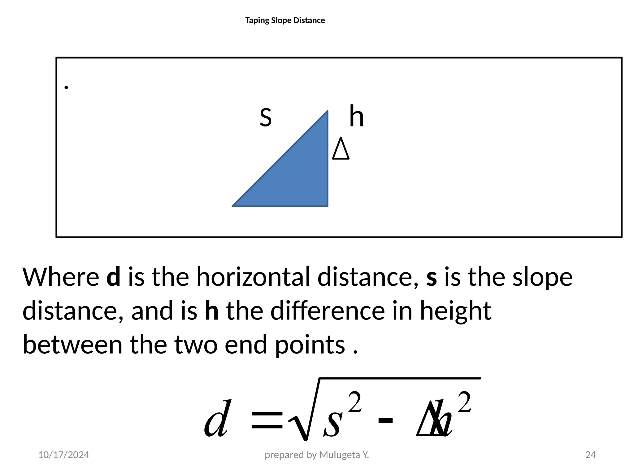 10/17/2024 prepared by Mulugeta Y. 24
Taping Slope Distance
2
2
h
s
d 


Where d is the horizontal distance, s is the slope
distance, and is h the difference in height
between the two end points .
.
S h
d
 