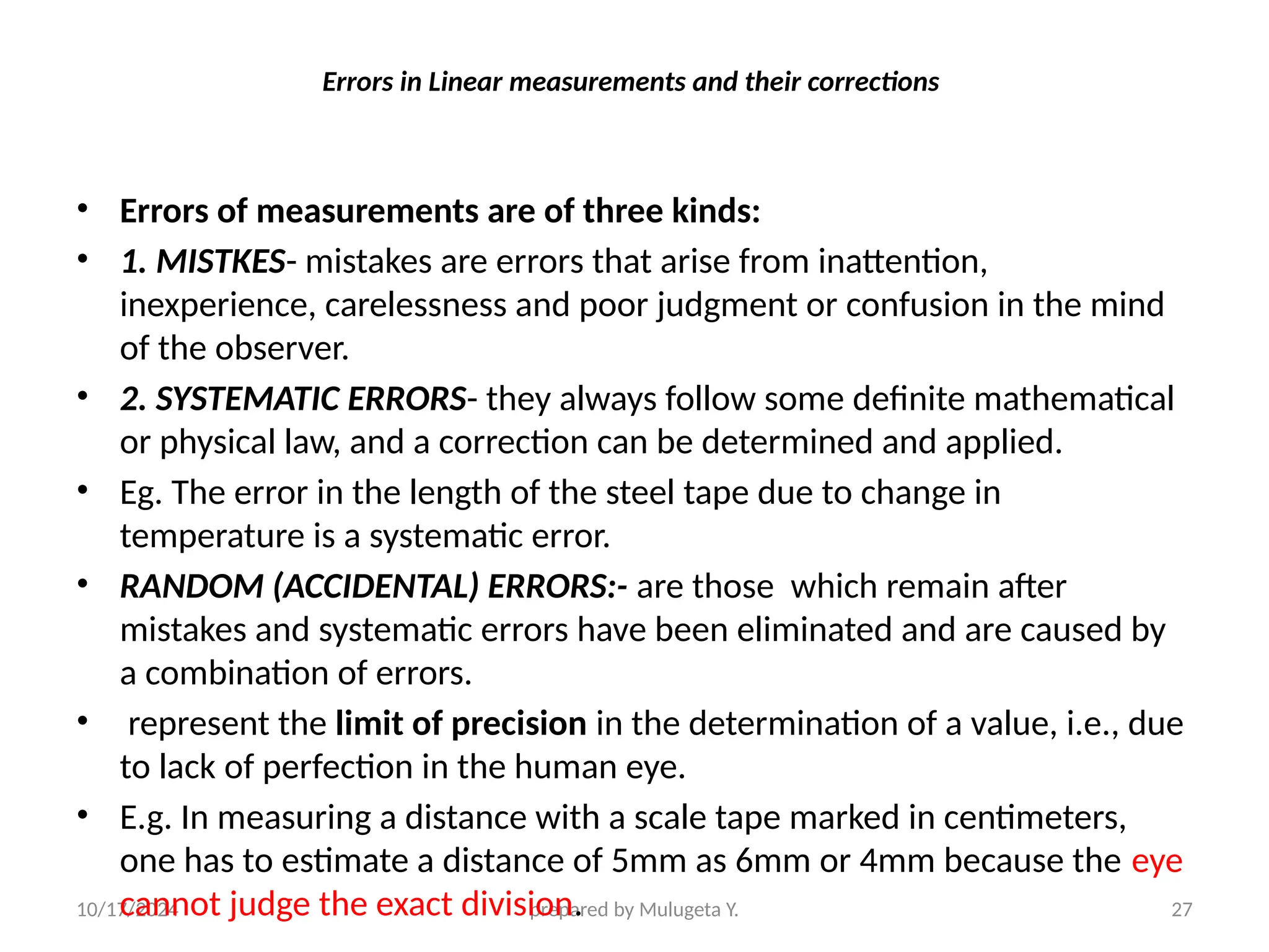10/17/2024 prepared by Mulugeta Y. 27
Errors in Linear measurements and their corrections
• Errors of measurements are of three kinds:
• 1. MISTKES- mistakes are errors that arise from inattention,
inexperience, carelessness and poor judgment or confusion in the mind
of the observer.
• 2. SYSTEMATIC ERRORS- they always follow some definite mathematical
or physical law, and a correction can be determined and applied.
• Eg. The error in the length of the steel tape due to change in
temperature is a systematic error.
• RANDOM (ACCIDENTAL) ERRORS:- are those which remain after
mistakes and systematic errors have been eliminated and are caused by
a combination of errors.
• represent the limit of precision in the determination of a value, i.e., due
to lack of perfection in the human eye.
• E.g. In measuring a distance with a scale tape marked in centimeters,
one has to estimate a distance of 5mm as 6mm or 4mm because the eye
cannot judge the exact division.
 