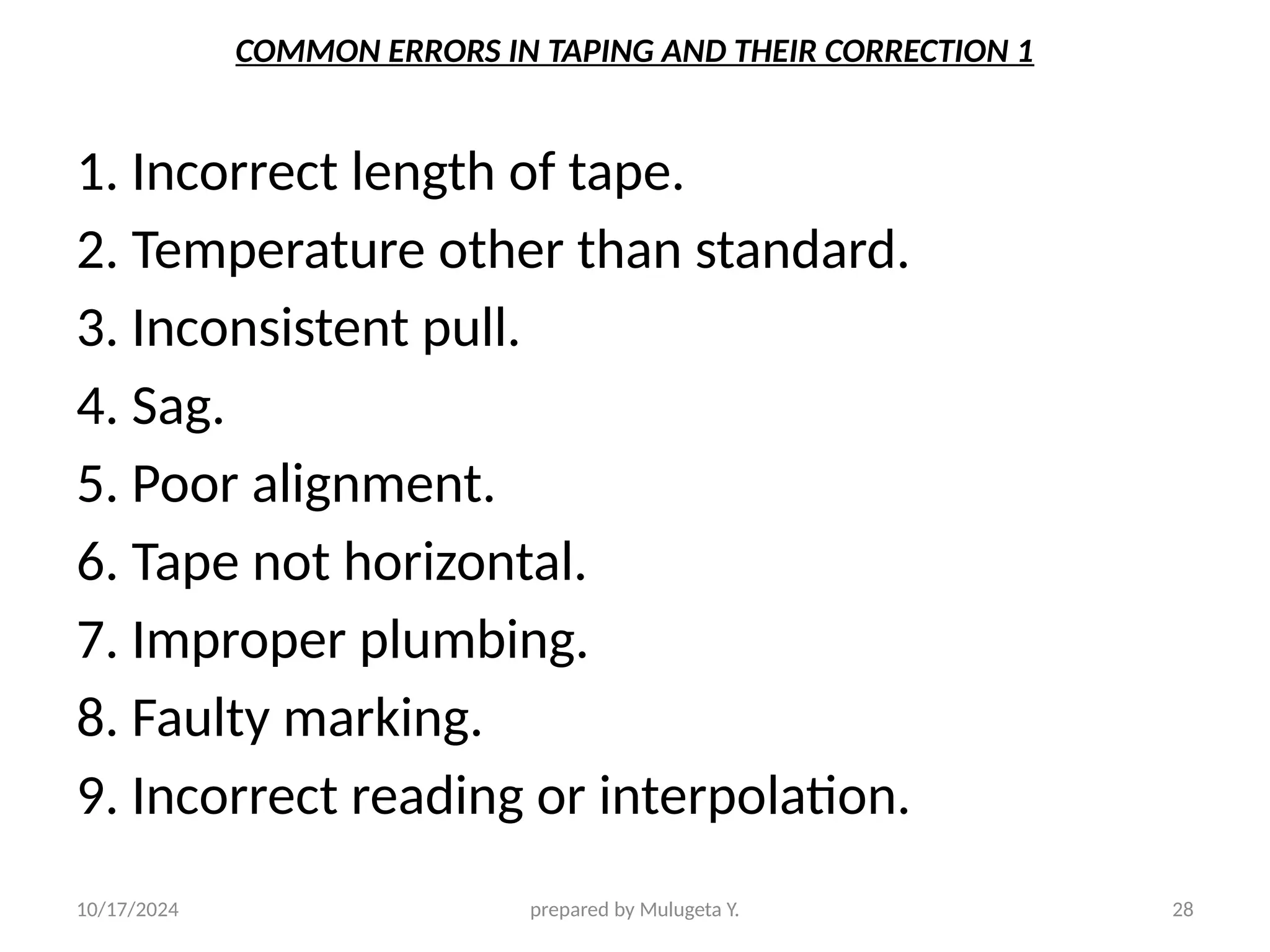 10/17/2024 prepared by Mulugeta Y. 28
COMMON ERRORS IN TAPING AND THEIR CORRECTION 1
1. Incorrect length of tape.
2. Temperature other than standard.
3. Inconsistent pull.
4. Sag.
5. Poor alignment.
6. Tape not horizontal.
7. Improper plumbing.
8. Faulty marking.
9. Incorrect reading or interpolation.
 